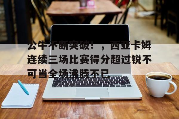 爱游戏官网-关于公牛不断突破！，西亚卡姆连续三场比赛得分超过锐不可当全场沸腾不已的信息