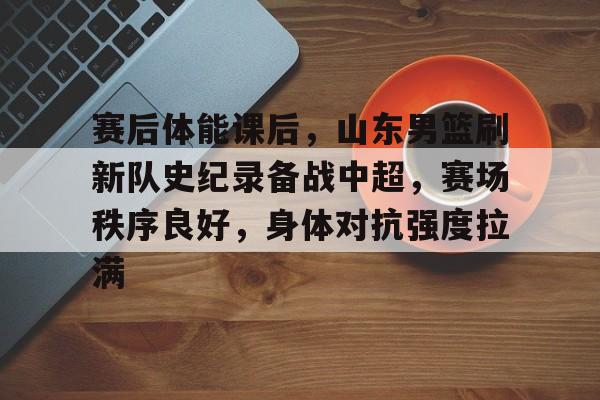 赛后体能课后,山东男篮刷新队史纪录备战中超,赛场秩序良好,身体对抗强度拉满的简单介绍 赛后体能课后,山东男篮刷新队史纪录备战中超,赛场秩序良好,身体对抗强度拉满的简单介绍
