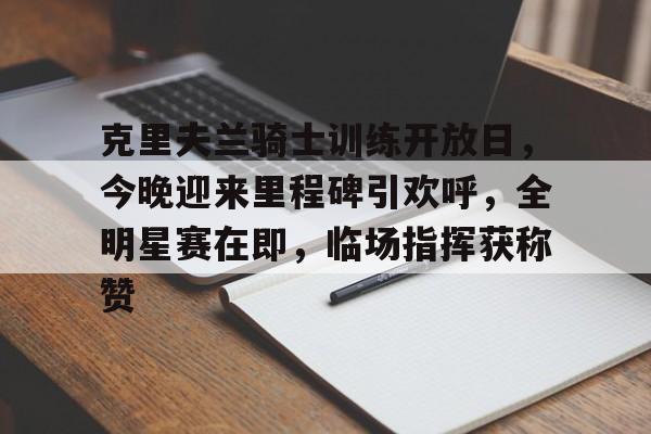 关于克里夫兰骑士训练开放日，今晚迎来里程碑引欢呼，全明星赛在即，临场指挥获称赞的信息