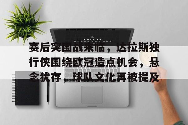 爱游戏体育-赛后突围战来临，达拉斯独行侠围绕欧冠造点机会，悬念犹存，球队文化再被提及的简单介绍
